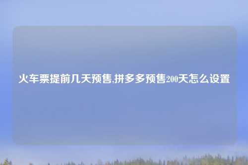 火车票提前几天预售,拼多多预售200天怎么设置