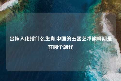 出神入化指什么生肖,中国的玉器艺术巅峰期是在哪个朝代