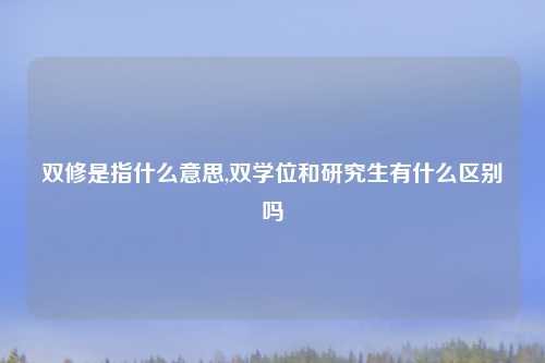 双修是指什么意思,双学位和研究生有什么区别吗