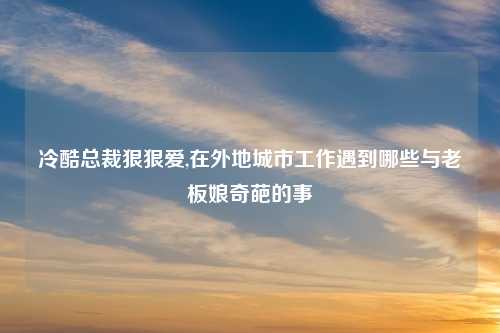 冷酷总裁狠狠爱,在外地城市工作遇到哪些与老板娘奇葩的事