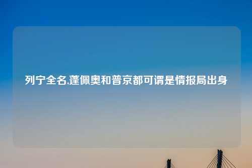 列宁全名,蓬佩奥和普京都可谓是情报局出身