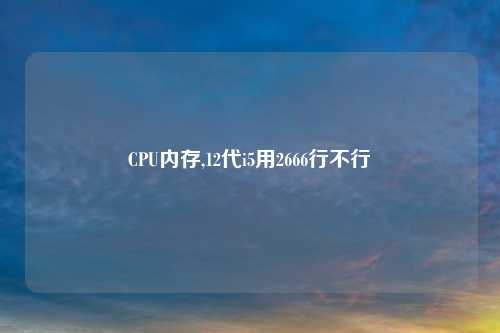 CPU内存,12代i5用2666行不行
