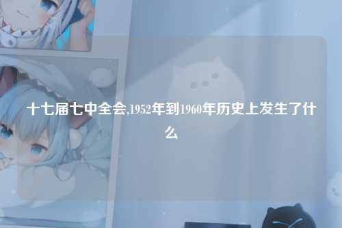 十七届七中全会,1952年到1960年历史上发生了什么