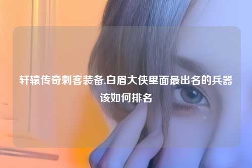 轩辕传奇刺客装备,白眉大侠里面最出名的兵器该如何排名