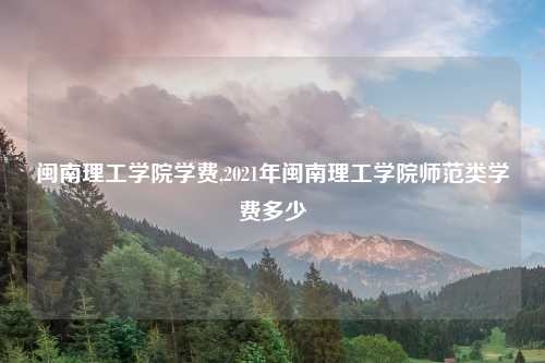 闽南理工学院学费,2021年闽南理工学院师范类学费多少