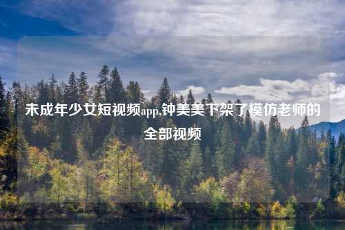 未成年少女短视频app,钟美美下架了模仿老师的全部视频