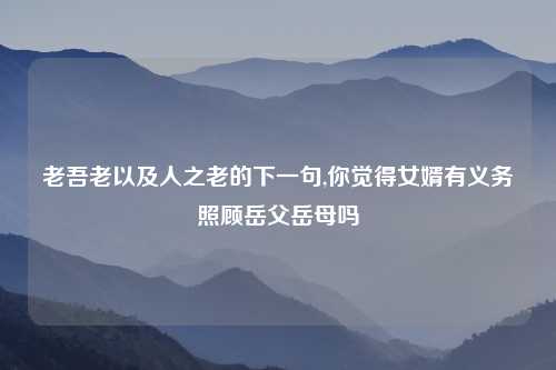 老吾老以及人之老的下一句,你觉得女婿有义务照顾岳父岳母吗