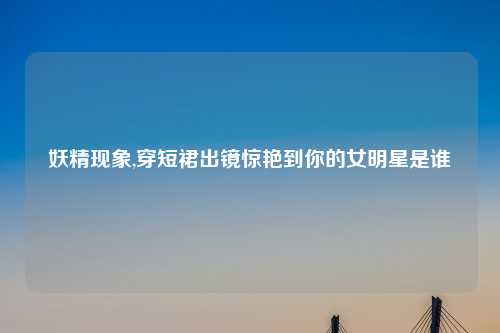 妖精现象,穿短裙出镜惊艳到你的女明星是谁