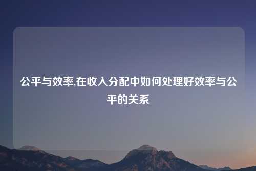 公平与效率,在收入分配中如何处理好效率与公平的关系