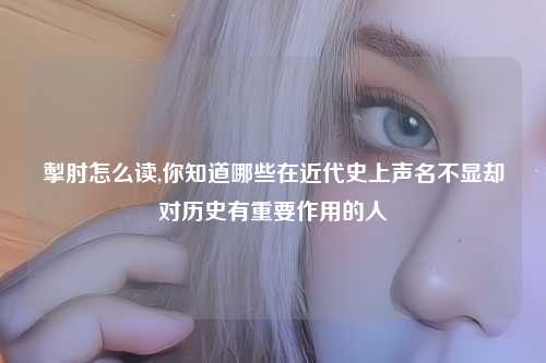掣肘怎么读,你知道哪些在近代史上声名不显却对历史有重要作用的人