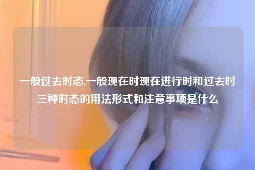 一般过去时态,一般现在时现在进行时和过去时三种时态的用法形式和注意事项是什么