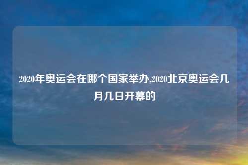 2020年奥运会在哪个国家举办,2020北京奥运会几月几日开幕的