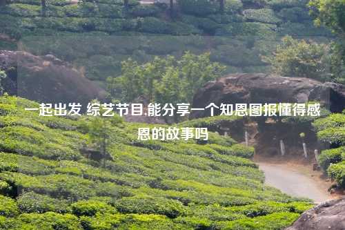 一起出发 综艺节目,能分享一个知恩图报懂得感恩的故事吗
