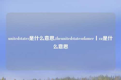 unitedstates是什么意思,theunitedstatesofamer丨ca是什么意思