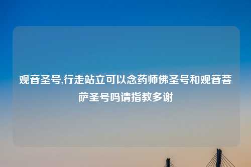 观音圣号,行走站立可以念药师佛圣号和观音菩萨圣号吗请指教多谢