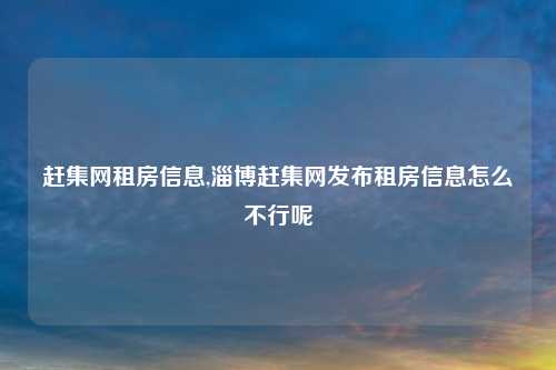 赶集网租房信息,淄博赶集网发布租房信息怎么不行呢