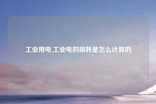 工业用电,工业电的损耗是怎么计算的