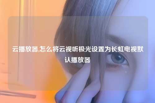 云播放器,怎么将云视听极光设置为长虹电视默认播放器