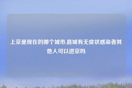 上京是现在的哪个城市,县城有无症状感染者其他人可以进京吗