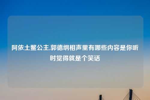 阿依土鳖公主,郭德纲相声里有哪些内容是你听时觉得就是个笑话