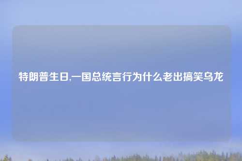 特朗普生日,一国总统言行为什么老出搞笑乌龙