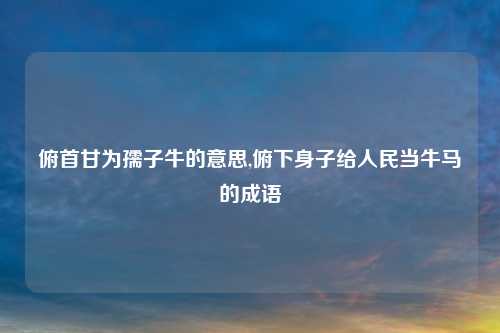 俯首甘为孺子牛的意思,俯下身子给人民当牛马的成语