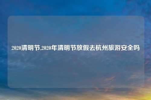 2020清明节,2020年清明节放假去杭州旅游安全吗