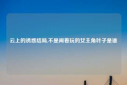 云上的诱惑结局,不是闹着玩的女主角叶子是谁