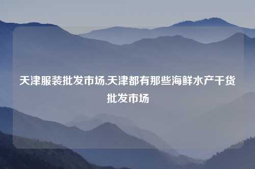 天津服装批发市场,天津都有那些海鲜水产干货批发市场