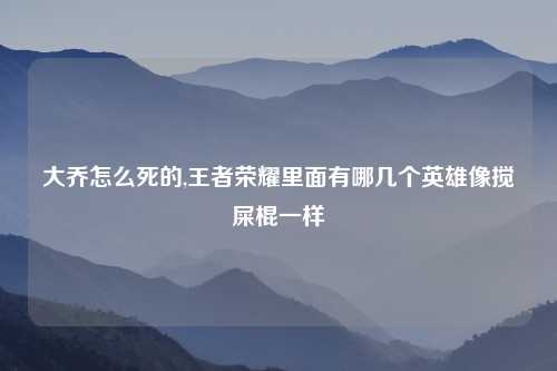 大乔怎么死的,王者荣耀里面有哪几个英雄像搅屎棍一样