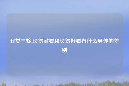丑女三嫁,长得耐看和长得好看有什么具体的差别