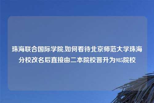 珠海联合国际学院,如何看待北京师范大学珠海分校改名后直接由二本院校晋升为985院校
