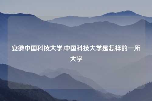 安徽中国科技大学,中国科技大学是怎样的一所大学
