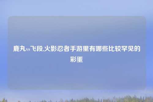 鹿丸vs飞段,火影忍者手游里有哪些比较罕见的彩蛋