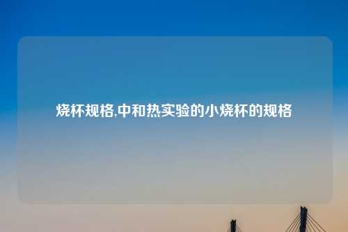 烧杯规格,中和热实验的小烧杯的规格