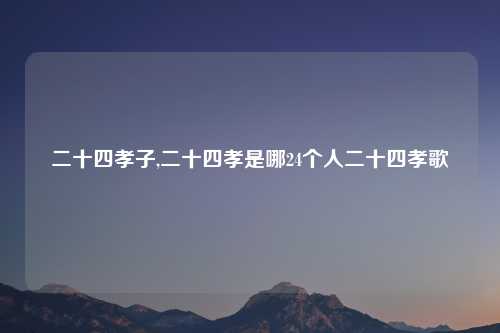 二十四孝子,二十四孝是哪24个人二十四孝歌