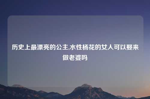 历史上最漂亮的公主,水性杨花的女人可以娶来做老婆吗