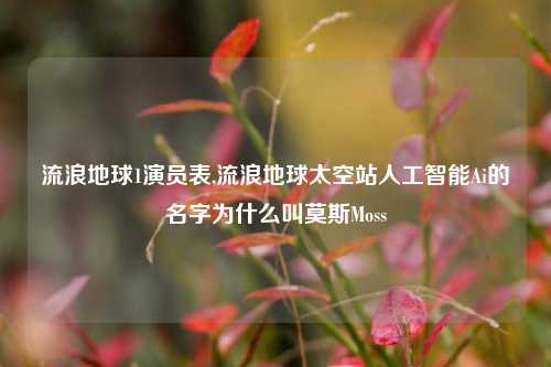 流浪地球1演员表,流浪地球太空站人工智能Ai的名字为什么叫莫斯Moss