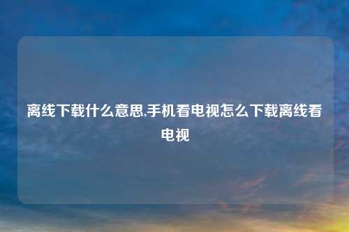离线下载什么意思,手机看电视怎么下载离线看电视