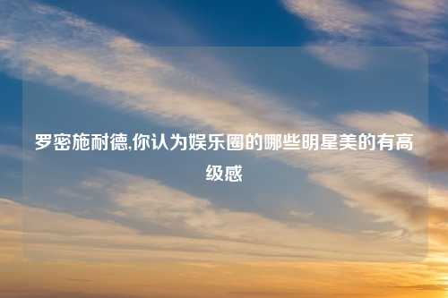 罗密施耐德,你认为娱乐圈的哪些明星美的有高级感