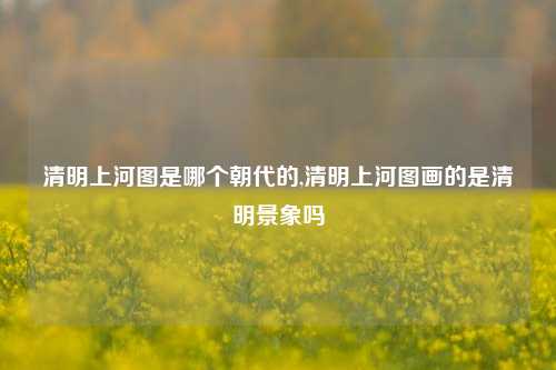 清明上河图是哪个朝代的,清明上河图画的是清明景象吗