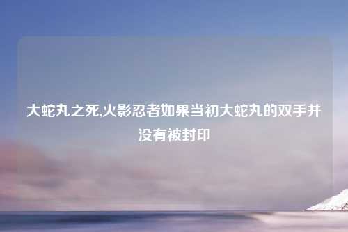 大蛇丸之死,火影忍者如果当初大蛇丸的双手并没有被封印