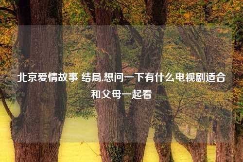 北京爱情故事 结局,想问一下有什么电视剧适合和父母一起看