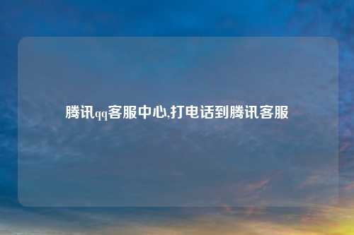 腾讯qq客服中心,打电话到腾讯客服