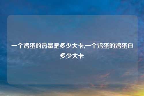 一个鸡蛋的热量是多少大卡,一个鸡蛋的鸡蛋白多少大卡