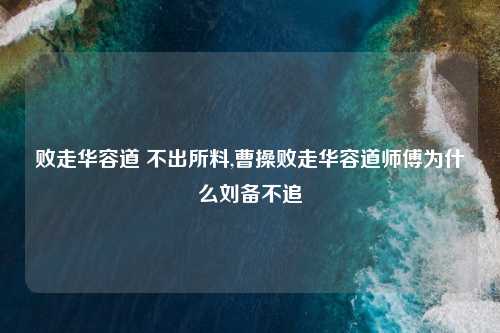 败走华容道 不出所料,曹操败走华容道师傅为什么刘备不追