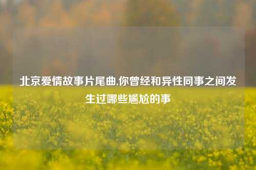 北京爱情故事片尾曲,你曾经和异性同事之间发生过哪些尴尬的事