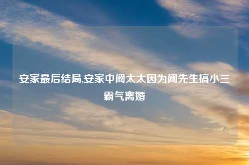 安家最后结局,安家中阚太太因为阚先生搞小三霸气离婚