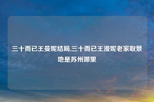 三十而已王曼妮结局,三十而已王漫妮老家取景地是苏州哪里