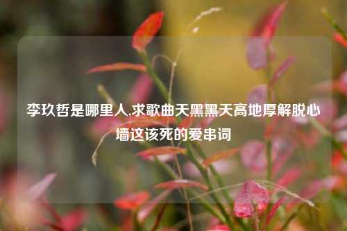 李玖哲是哪里人,求歌曲天黑黑天高地厚解脱心墙这该死的爱串词